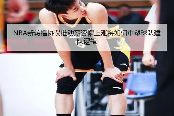 NBA新转播协议推动薪资帽上涨将如何重塑球队建队逻辑