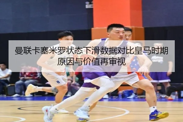 曼联卡塞米罗状态下滑数据对比皇马时期原因与价值再审视