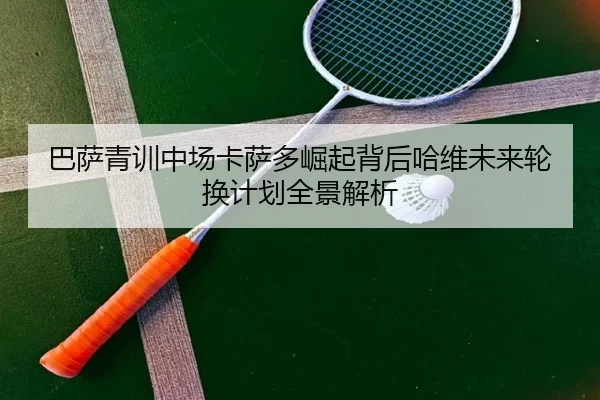 巴萨青训中场卡萨多崛起背后哈维未来轮换计划全景解析