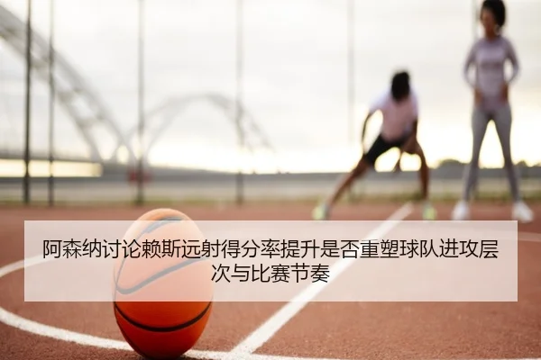 阿森纳讨论赖斯远射得分率提升是否重塑球队进攻层次与比赛节奏