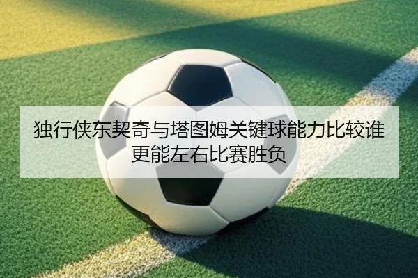 独行侠东契奇与塔图姆关键球能力比较谁更能左右比赛胜负