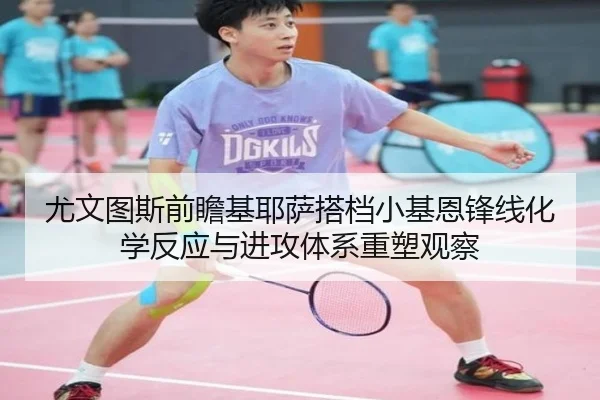 尤文图斯前瞻基耶萨搭档小基恩锋线化学反应与进攻体系重塑观察