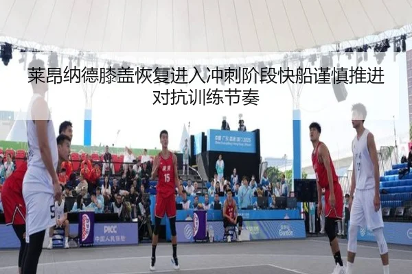 莱昂纳德膝盖恢复进入冲刺阶段快船谨慎推进对抗训练节奏
