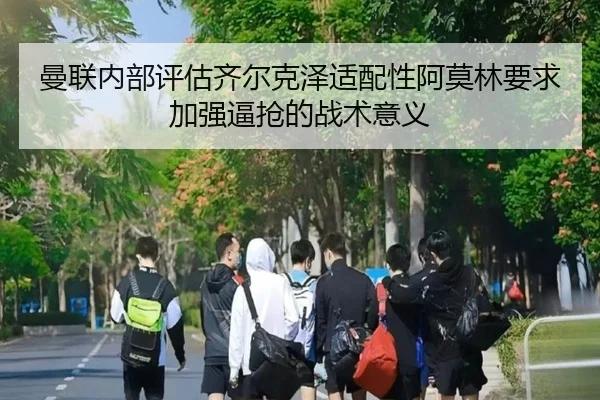 曼联内部评估齐尔克泽适配性阿莫林要求加强逼抢的战术意义